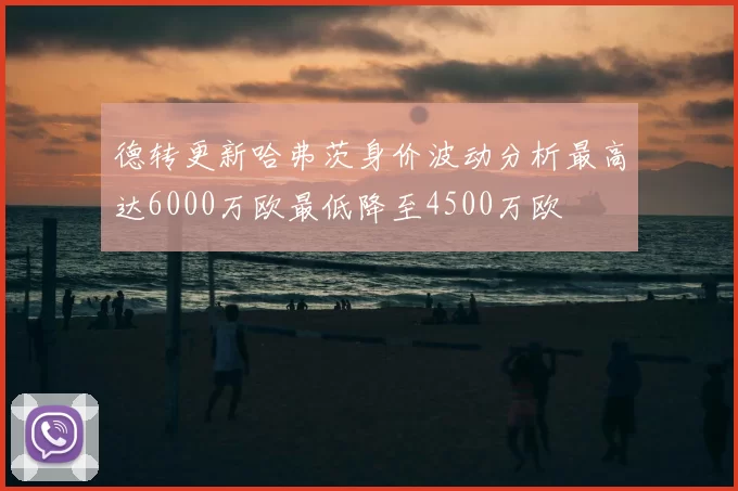 德转更新哈弗茨身价波动分析最高达6000万欧最低降至4500万欧