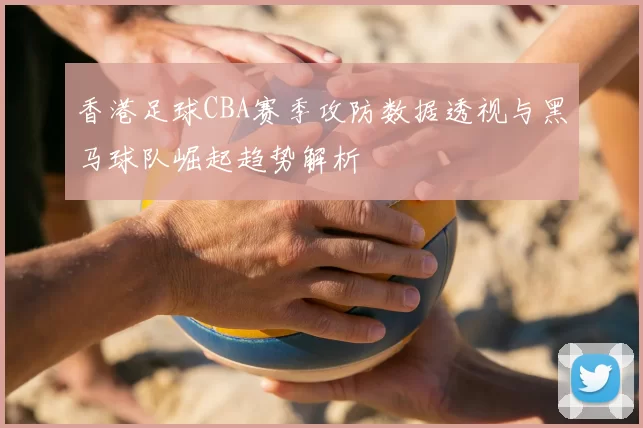香港足球CBA赛季攻防数据透视与黑马球队崛起趋势解析
