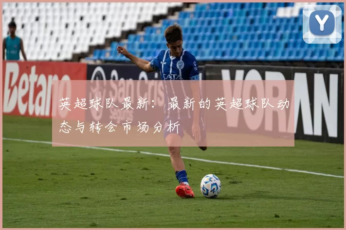 英超球队最新：最新的英超球队动态与转会市场分析