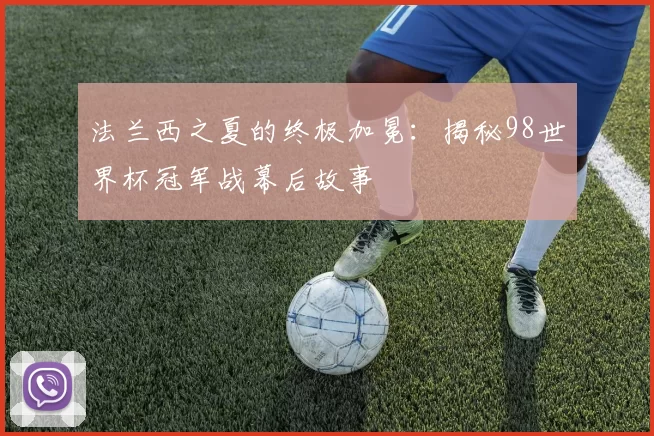 法兰西之夏的终极加冕：揭秘98世界杯冠军战幕后故事