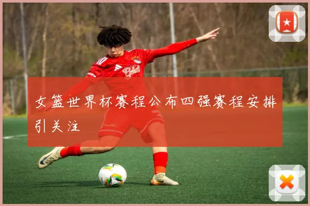 女篮世界杯赛程公布四强赛程安排引关注