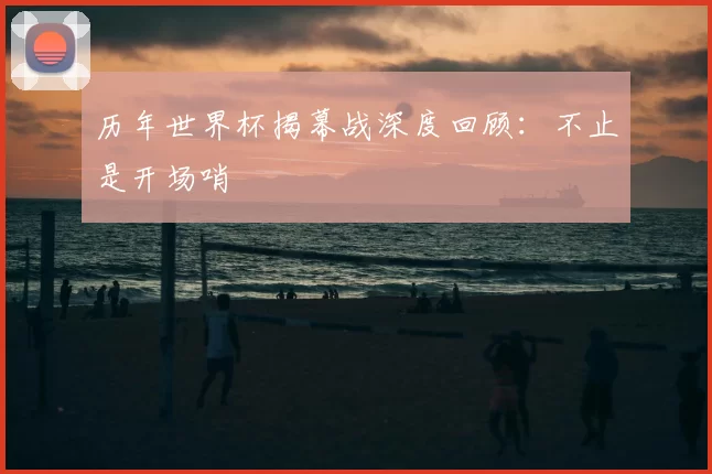 历年世界杯揭幕战深度回顾：不止是开场哨