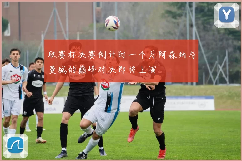 联赛杯决赛倒计时一个月阿森纳与曼城的巅峰对决即将上演