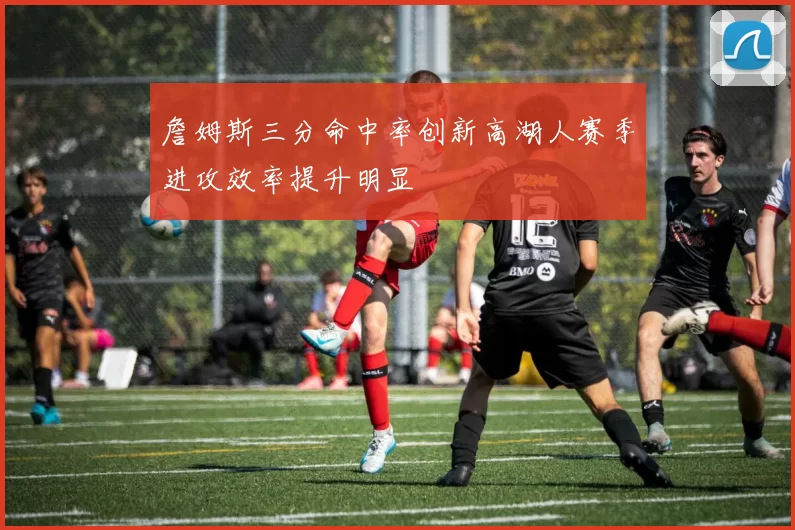 詹姆斯三分命中率创新高湖人赛季进攻效率提升明显