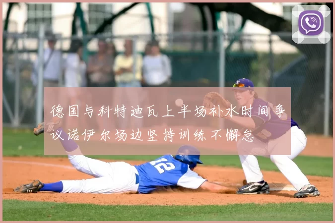 德国与科特迪瓦上半场补水时间争议诺伊尔场边坚持训练不懈怠