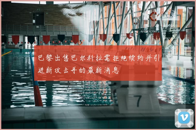 巴黎出售巴尔科拉需拒绝续约并引进新攻击手的最新消息