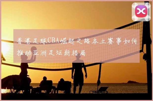 香港足球CBA崛起之路本土赛事如何推动亚洲足坛新格局