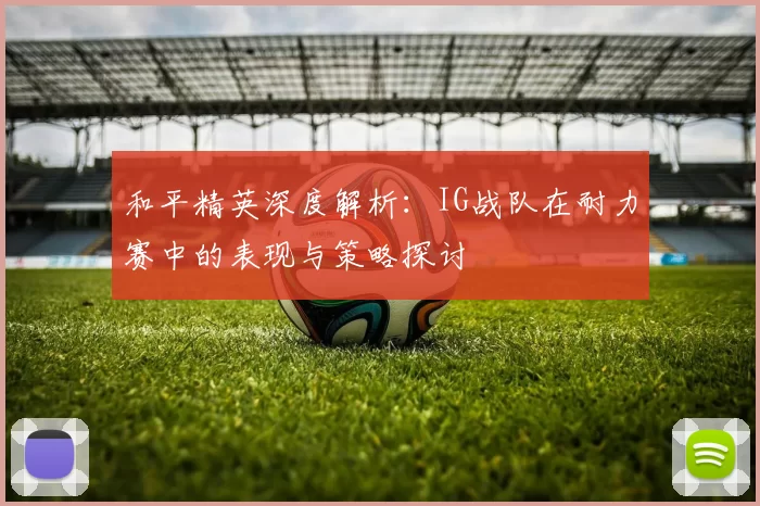 和平精英深度解析：IG战队在耐力赛中的表现与策略探讨