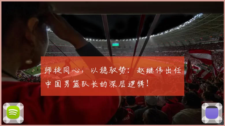 师徒同心，以稳驭势：赵继伟出任中国男篮队长的深层逻辑！