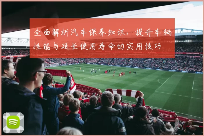 全面解析汽车保养知识，提升车辆性能与延长使用寿命的实用技巧