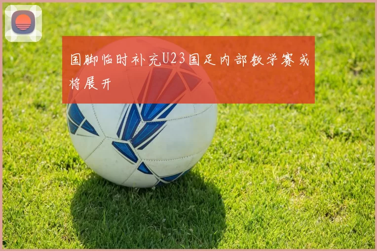 国脚临时补充U23国足内部教学赛或将展开