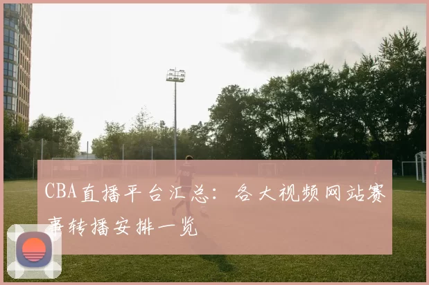 CBA直播平台汇总：各大视频网站赛事转播安排一览