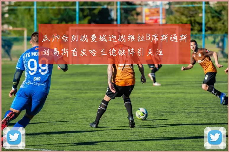瓜帅告别战曼城迎战维拉B席斯通斯刘易斯首发哈兰德缺阵引关注
