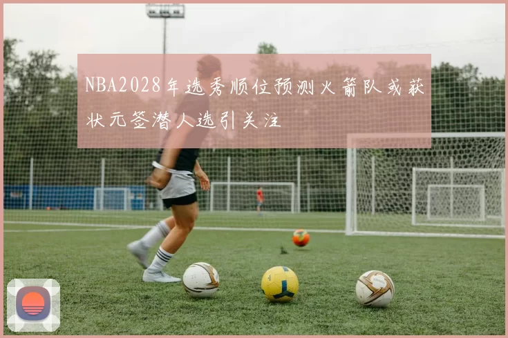 NBA2028年选秀顺位预测火箭队或获状元签潜人选引关注