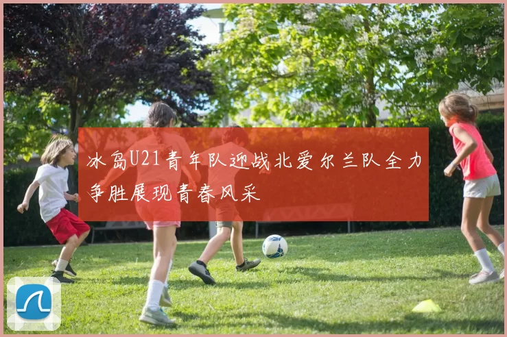冰岛U21青年队迎战北爱尔兰队全力争胜展现青春风采
