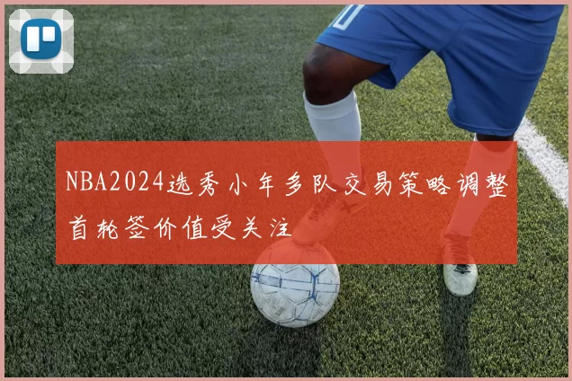 NBA2024选秀小年多队交易策略调整首轮签价值受关注