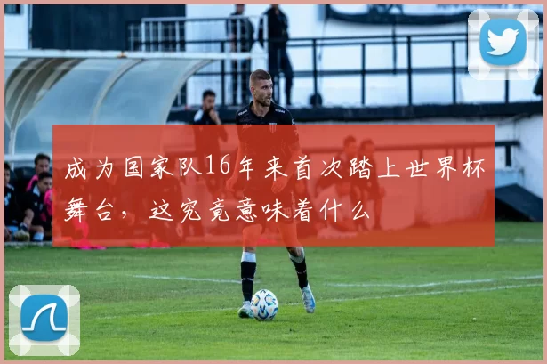 成为国家队16年来首次踏上世界杯舞台，这究竟意味着什么