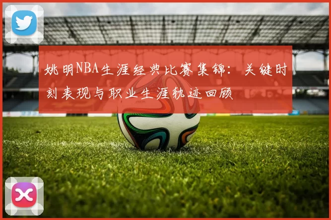 姚明NBA生涯经典比赛集锦:关键时刻表现与职业生涯轨迹回顾