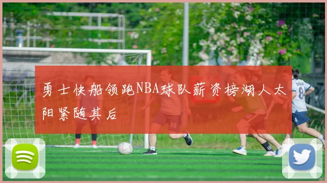 勇士快船领跑NBA球队薪资榜湖人太阳紧随其后