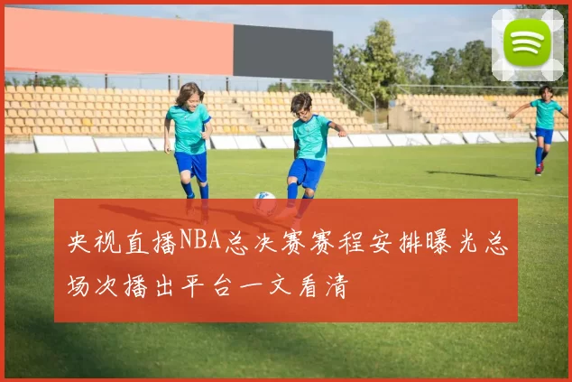 央视直播NBA总决赛赛程安排曝光总场次播出平台一文看清