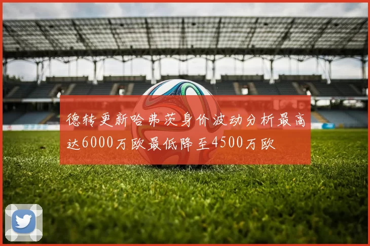 德转更新哈弗茨身价波动分析最高达6000万欧最低降至4500万欧