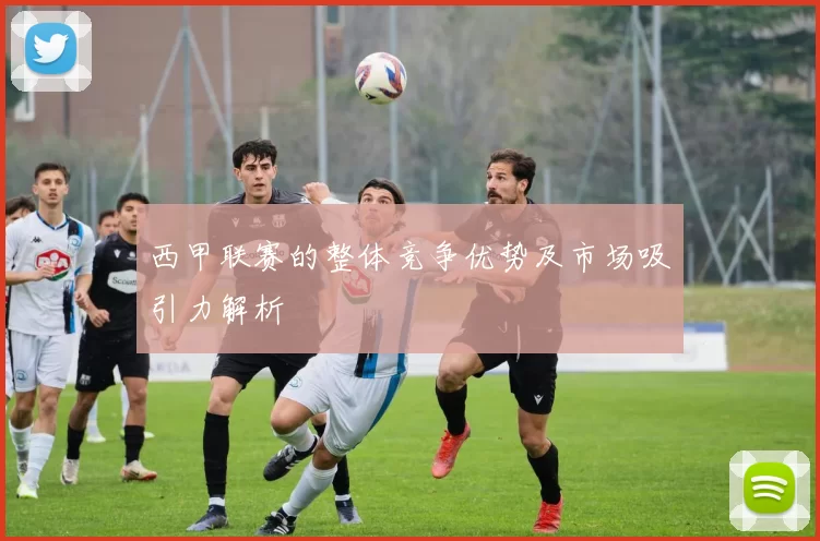 西甲联赛的整体竞争优势及市场吸引力解析