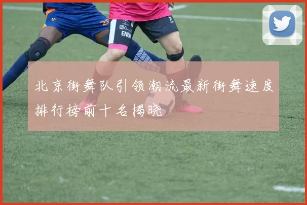 北京街舞队引领潮流最新街舞速度排行榜前十名揭晓
