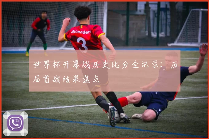 世界杯开幕战历史比分全记录:历届首战结果盘点