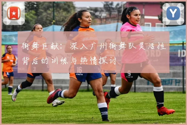 街舞巨献：深入广州街舞队灵活性背后的训练与热情探讨