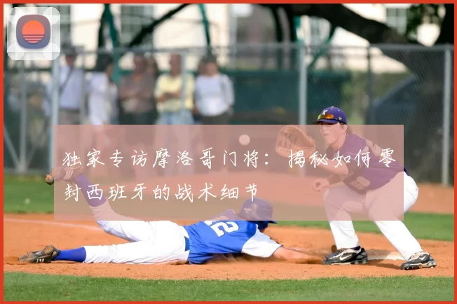 独家专访摩洛哥门将：揭秘如何零封西班牙的战术细节