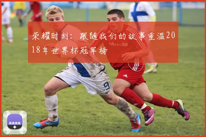 荣耀时刻：跟随我们的故事重温2018年世界杯冠军榜