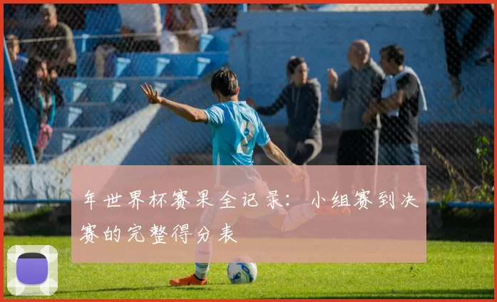 年世界杯赛果全记录：小组赛到决赛的完整得分表