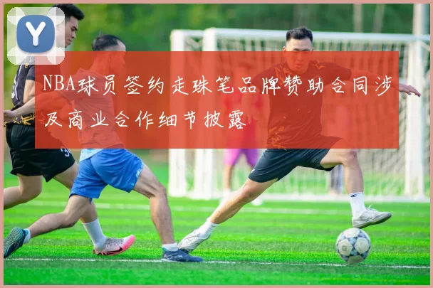 NBA球员签约走珠笔品牌赞助合同涉及商业合作细节披露