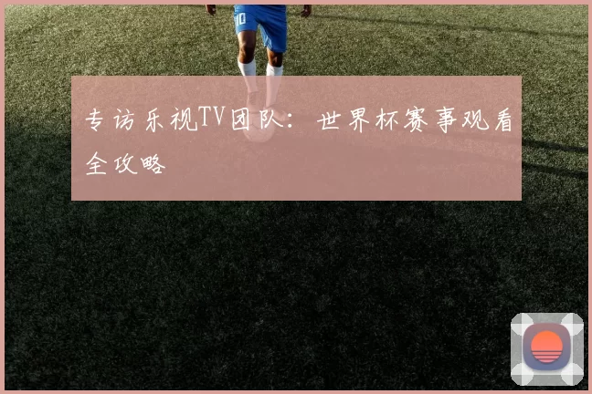 专访乐视TV团队：世界杯赛事观看全攻略