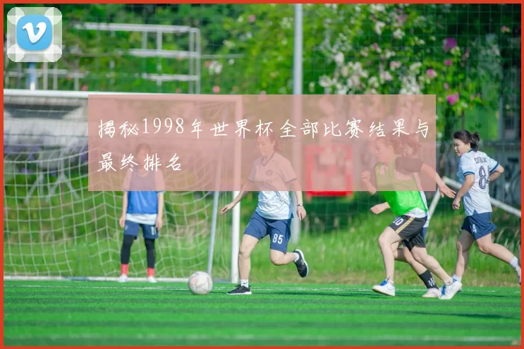 揭秘1998年世界杯全部比赛结果与最终排名