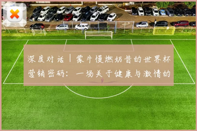 深度对话｜蒙牛慢燃奶昔的世界杯营销密码：一场关于健康与激情的完美融合