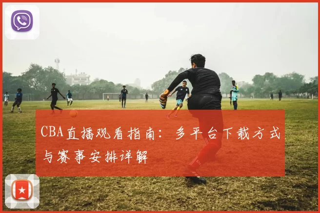 CBA直播观看指南：多平台下载方式与赛事安排详解