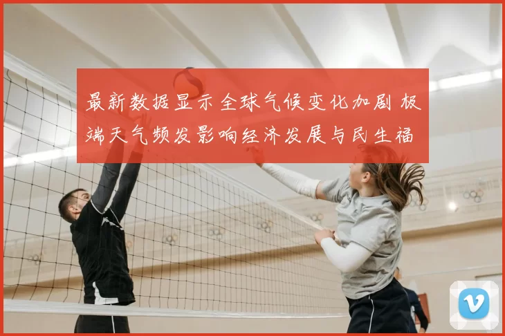 最新数据显示全球气候变化加剧 极端天气频发影响经济发展与民生福祉