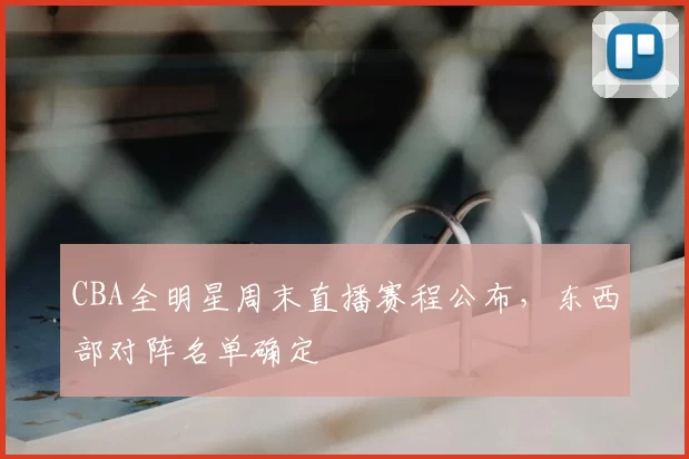 CBA全明星周末直播赛程公布，东西部对阵名单确定