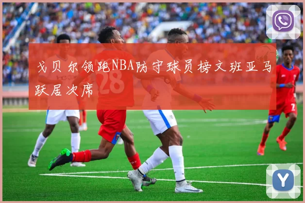 戈贝尔领跑NBA防守球员榜文班亚马跃居次席