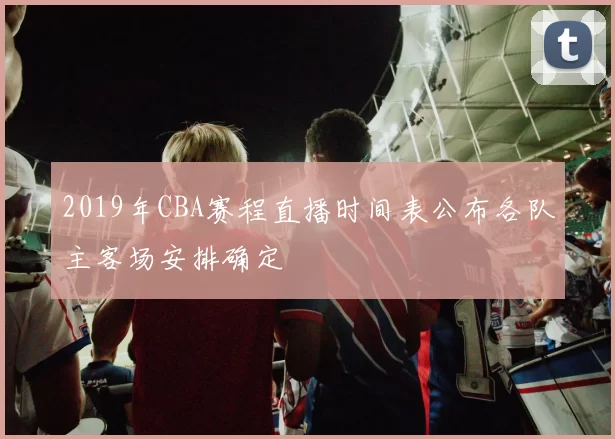 2019年CBA赛程直播时间表公布各队主客场安排确定