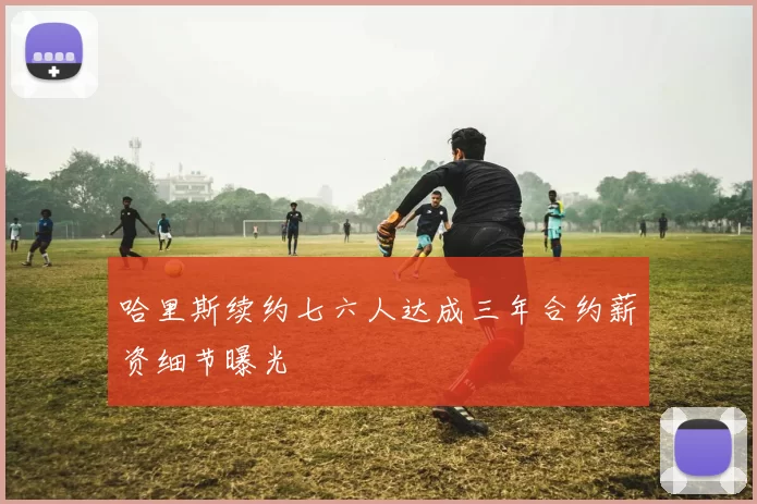 哈里斯续约七六人达成三年合约薪资细节曝光