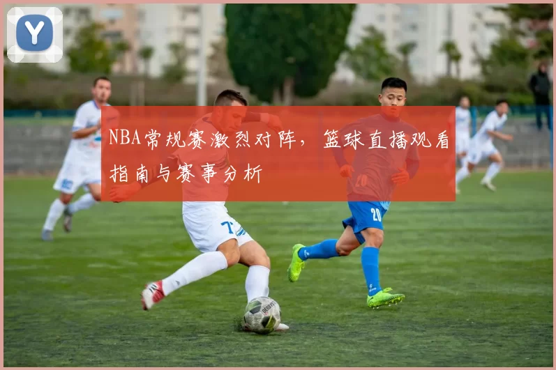 NBA常规赛激烈对阵，篮球直播观看指南与赛事分析
