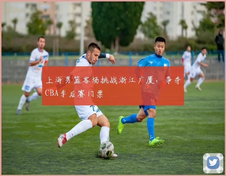 上海男篮客场挑战浙江广厦，争夺CBA季后赛门票