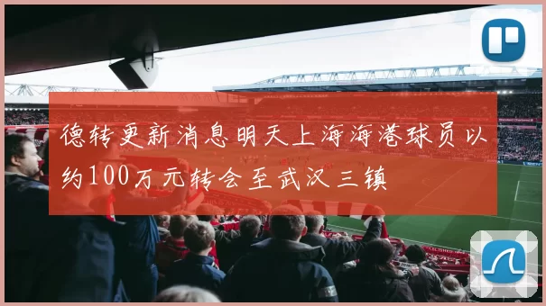 德转更新消息明天上海海港球员以约100万元转会至武汉三镇