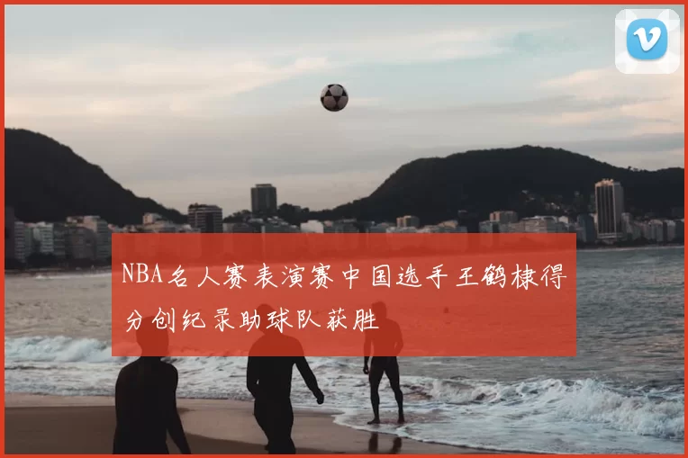 NBA名人赛表演赛中国选手王鹤棣得分创纪录助球队获胜