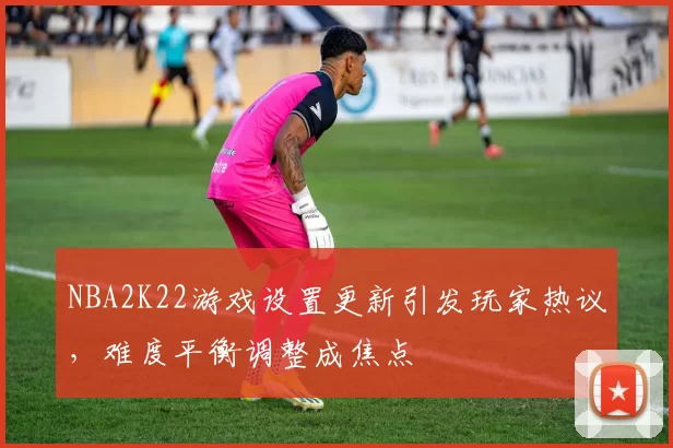 NBA2K22游戏设置更新引发玩家热议，难度平衡调整成焦点