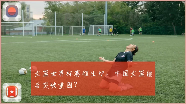 女篮世界杯赛程出炉，中国女篮能否突破重围？