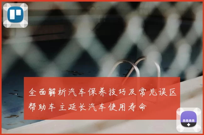 全面解析汽车保养技巧及常见误区帮助车主延长汽车使用寿命