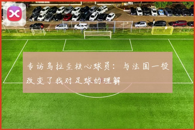 专访乌拉圭核心球员：与法国一役改变了我对足球的理解